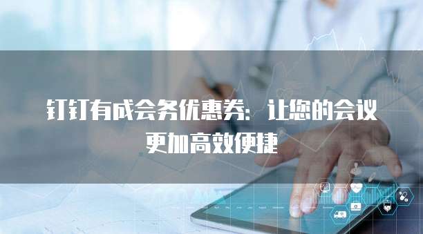 钉钉有成会务优惠券:让您的会议更加高效便捷