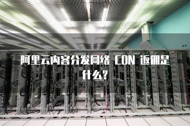 阿里云内容分发网络 CDN 返佣是什么?