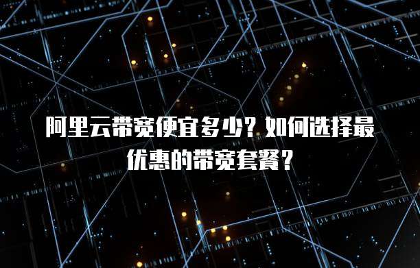 阿里云带宽便宜多少?如何选择最优惠的带宽套餐?