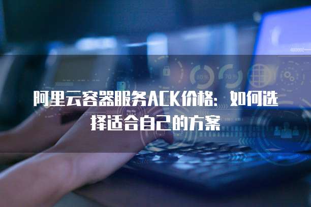 阿里云容器服务ACK价格：如何选择适合自己的方案