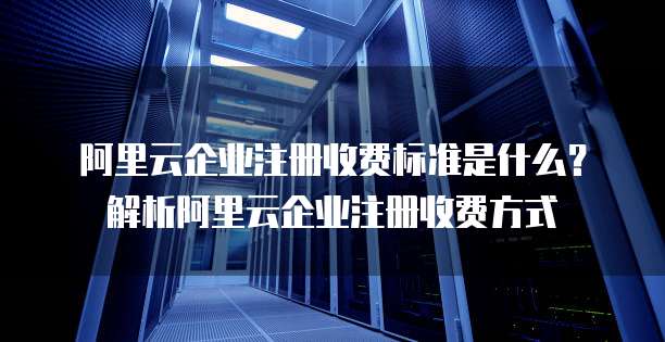 阿里云企业注册收费标准是什么?解析阿里云企业注册收费方式