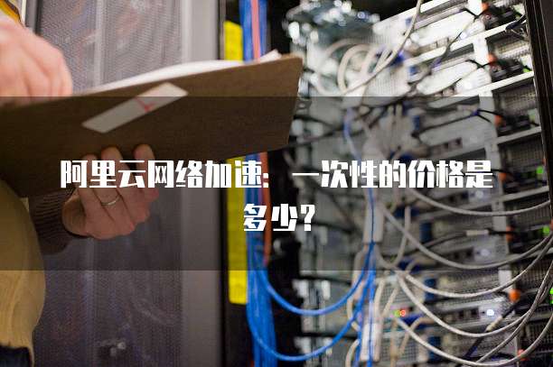 阿里云网络加速:一次性的价格是多少?