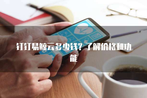钉钉易鲸云多少钱？了解价格和功能