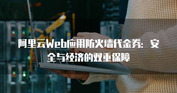 阿里云Web应用防火墙代金券:安全与经济的双重保障