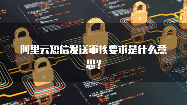 阿里云短信发送审核要求是什么意思?