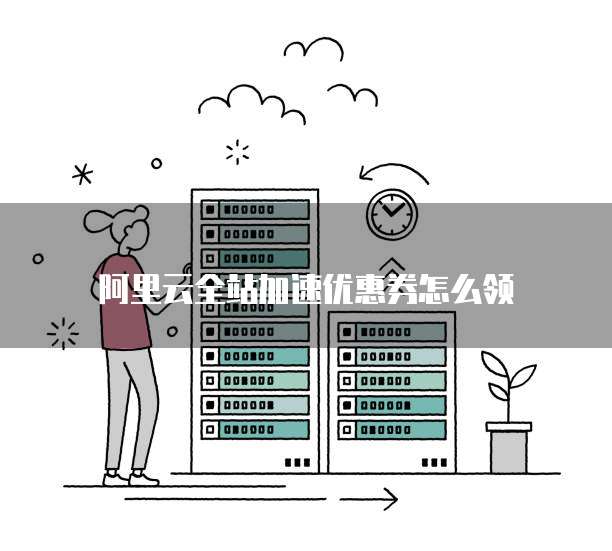 阿里云全站加速优惠券怎么领