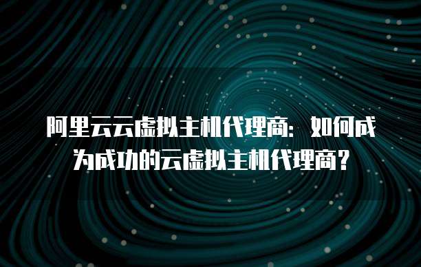 阿里云云虚拟主机代理商：如何成为成功的云虚拟主机代理商？
