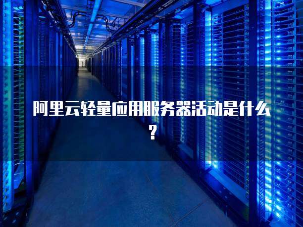 阿里云轻量应用服务器活动是什么?