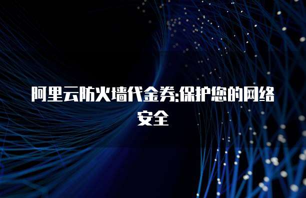 阿里云防火墙代金券:保护您的网络安全