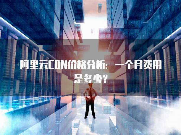 阿里云CDN价格分析：一个月费用是多少？