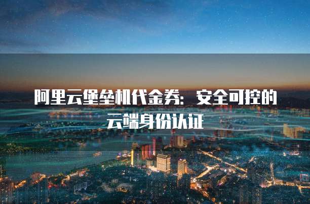 阿里云堡垒机代金券:安全可控的云端身份认证