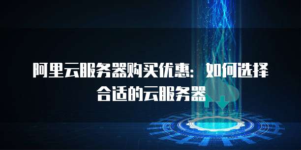 阿里云服务器购买优惠:如何选择合适的云服务器