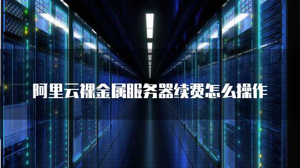阿里云裸金属服务器续费怎么操作