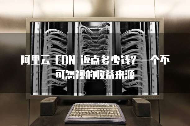 阿里云 CDN 返点多少钱?一个不可忽视的收益来源