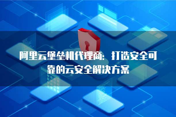阿里云堡垒机代理商:打造安全可靠的云安全解决方案