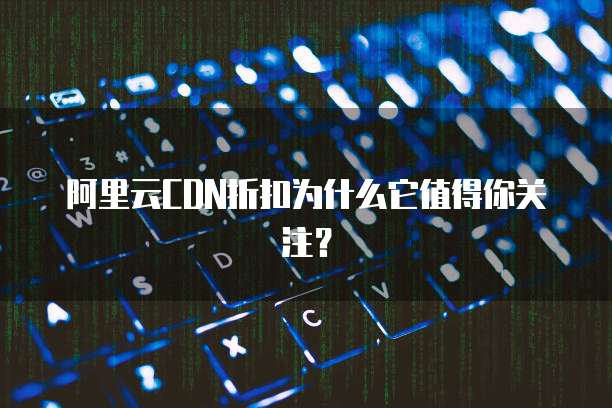 阿里云CDN折扣为什么它值得你关注?