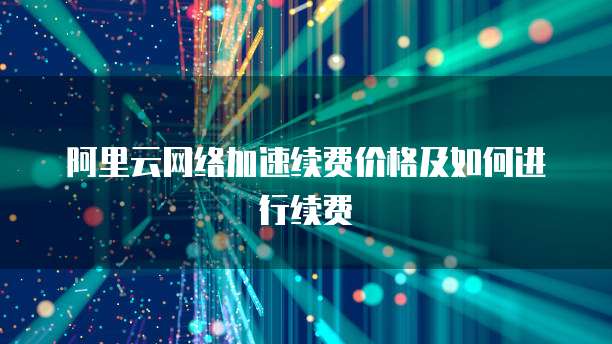 阿里云网络加速续费价格及如何进行续费