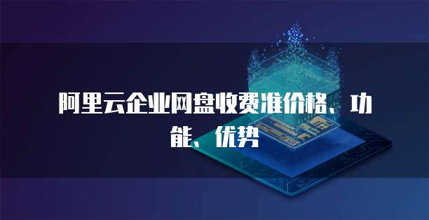  阿里云企业网盘收费准价格、功能、优势
