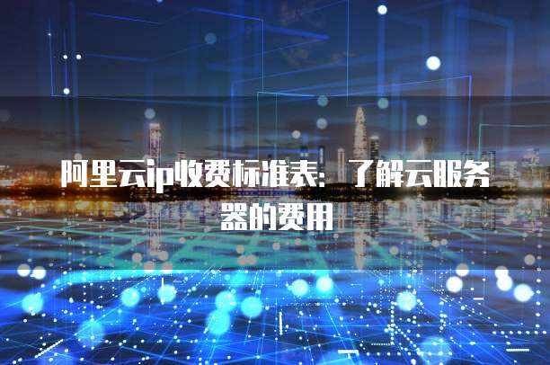 阿里云ip收费标准表:了解云服务器的费用
