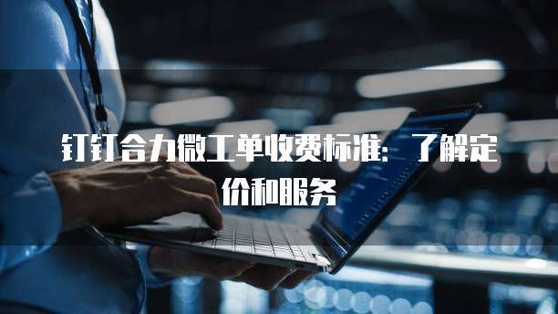 钉钉合力微工单收费标准:了解定价和服务