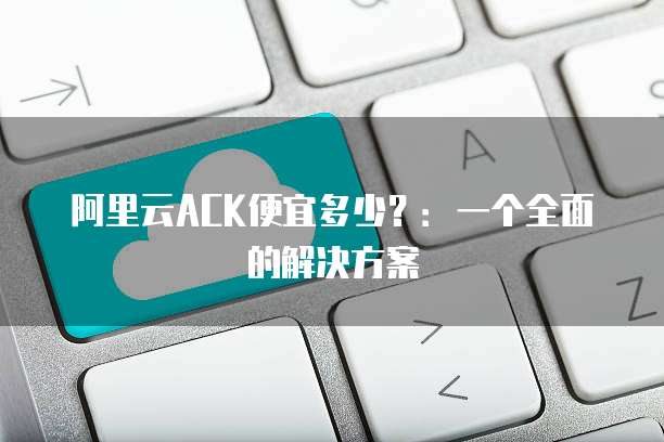 阿里云ACK便宜多少?:一个全面的解决方案