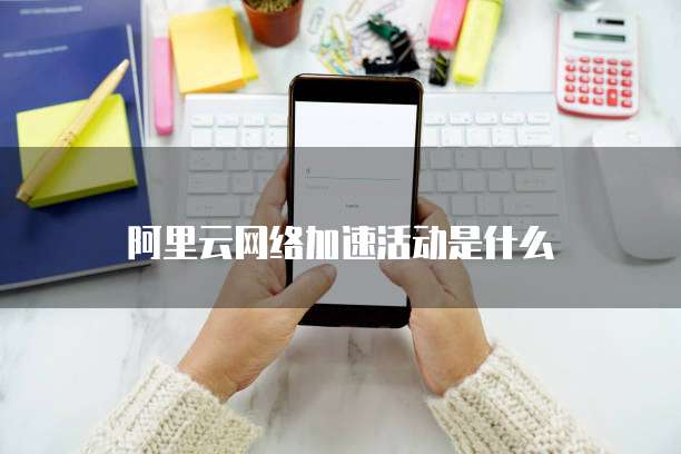 阿里云网络加速活动是什么