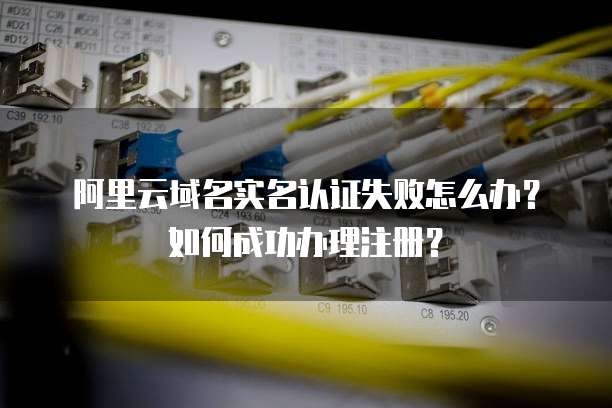 阿里云域名实名认证失败怎么办?如何成功办理注册?