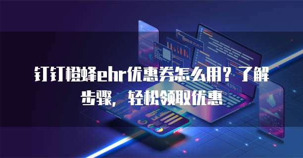 钉钉橙蜂ehr优惠券怎么用?了解步骤,轻松领取优惠
