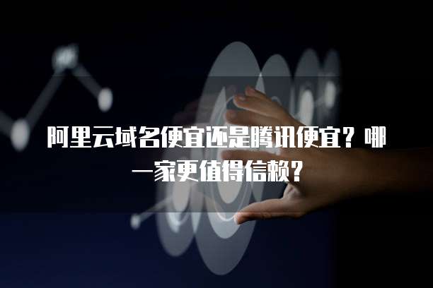 阿里云域名便宜还是腾讯便宜?哪一家更值得信赖?