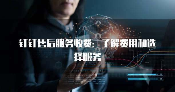 钉钉售后服务收费:了解费用和选择服务