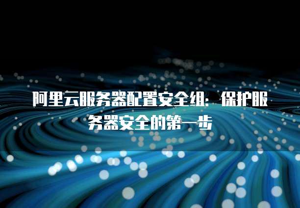 阿里云服务器配置安全组:保护服务器安全的第一步
