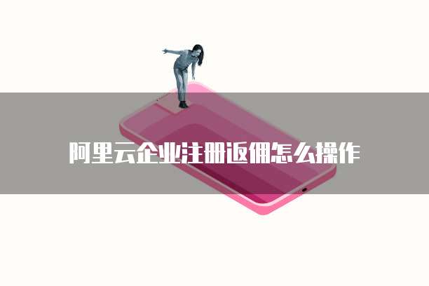 阿里云企业注册返佣怎么操作