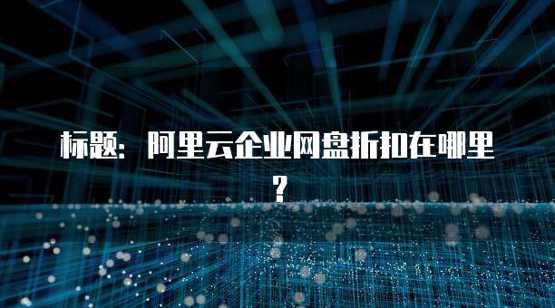 标题:阿里云企业网盘折扣在哪里?