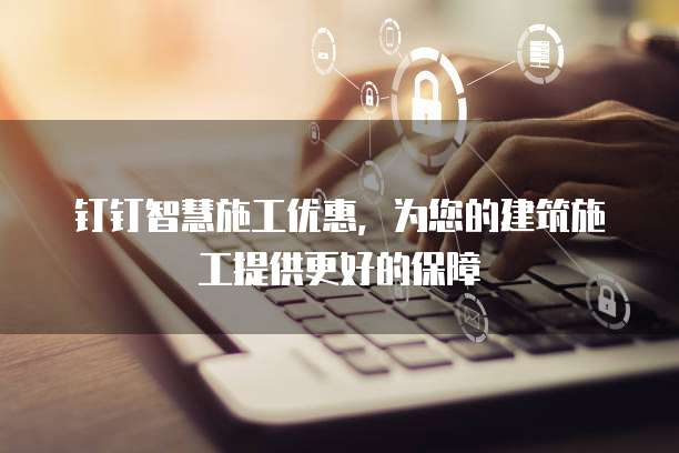 钉钉智慧施工优惠,为您的建筑施工提供更好的保障