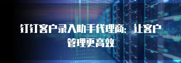 钉钉客户录入助手代理商:让客户管理更高效