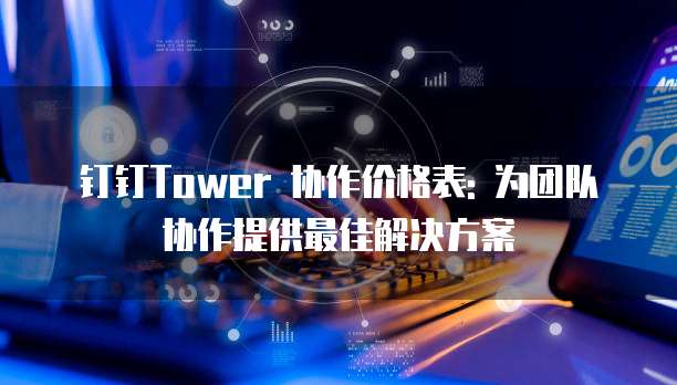 钉钉Tower 协作价格表: 为团队协作提供最佳解决方案