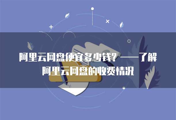 阿里云网盘便宜多少钱？&mdash;&mdash;了解阿里云网盘的收费情况