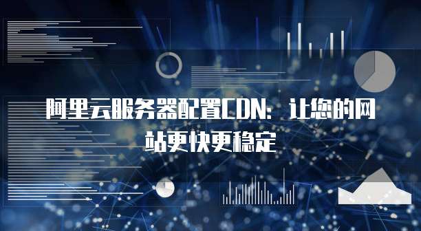 阿里云服务器配置CDN:让您的网站更快更稳定