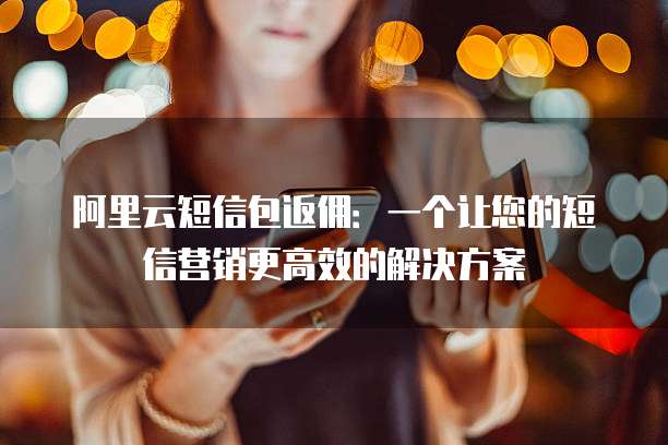 阿里云短信包返佣:一个让您的短信营销更高效的解决方案