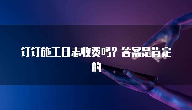 钉钉施工日志收费吗?答案是肯定的