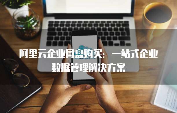 阿里云企业网盘购买:一站式企业数据管理解决方案