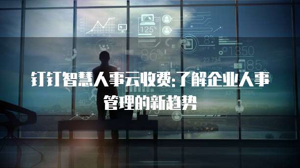 钉钉智慧人事云收费:了解企业人事管理的新趋势