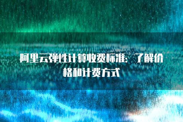 阿里云弹性计算收费标准:了解价格和计费方式