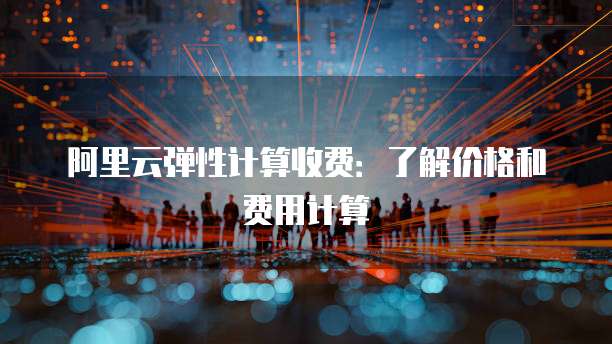 阿里云弹性计算收费：了解价格和费用计算