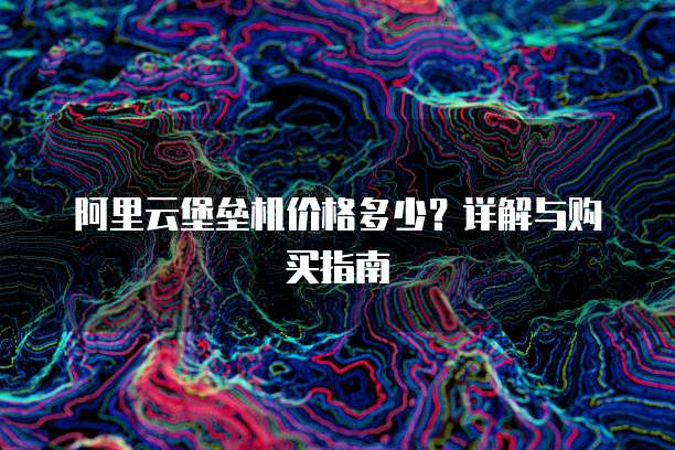 阿里云堡垒机价格多少？详解与购买指南