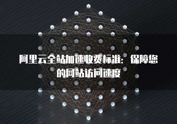 阿里云全站加速收费标准:保障您的网站访问速度