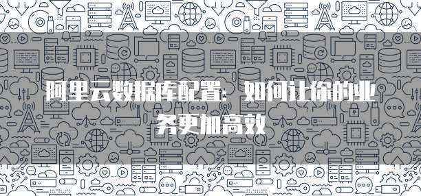 阿里云数据库配置:如何让你的业务更加高效