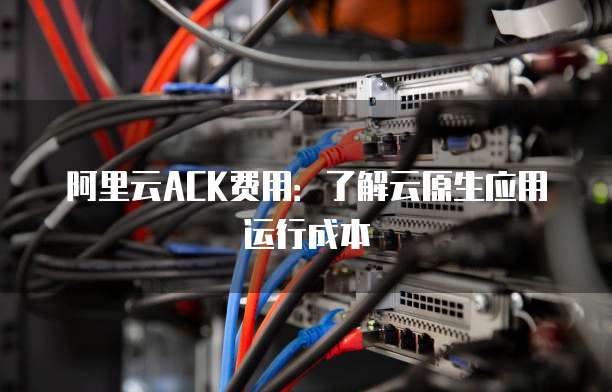 阿里云ACK费用:了解云原生应用运行成本