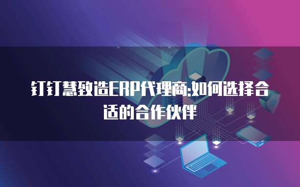 钉钉慧致造ERP代理商:如何选择合适的合作伙伴