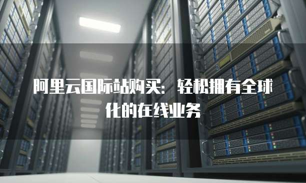阿里云国际站购买:轻松拥有全球化的在线业务